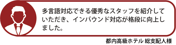 多言語対応できる優秀なスタッフを紹介していただき、インバウンド対応が格段に向上しました。都内高級ホテル 総支配人様